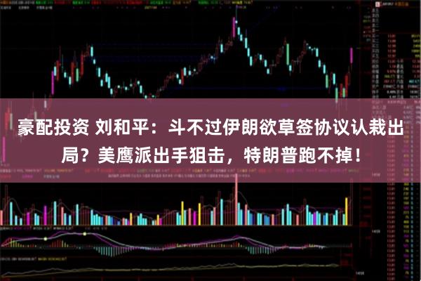 豪配投资 刘和平：斗不过伊朗欲草签协议认栽出局？美鹰派出手狙击，特朗普跑不掉！