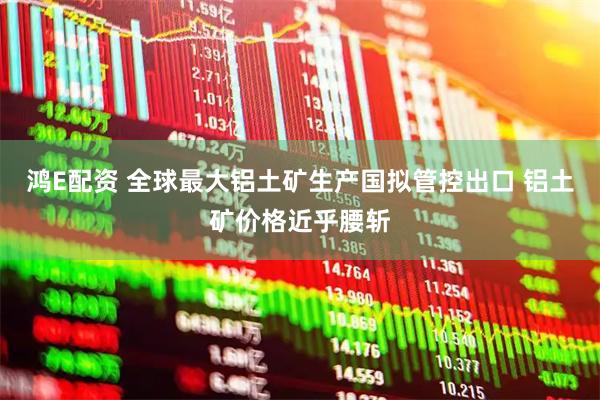 鸿E配资 全球最大铝土矿生产国拟管控出口 铝土矿价格近乎腰斩