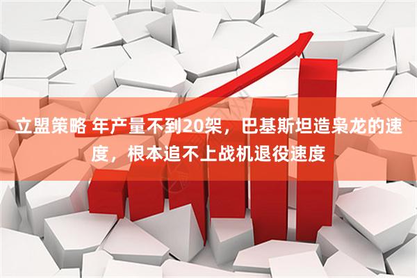 立盟策略 年产量不到20架，巴基斯坦造枭龙的速度，根本追不上战机退役速度