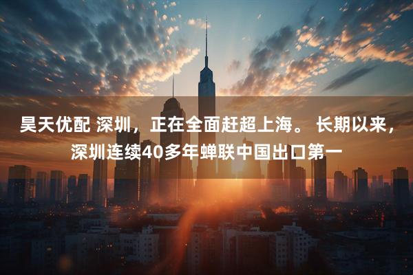 昊天优配 深圳，正在全面赶超上海。 长期以来，深圳连续40多年蝉联中国出口第一